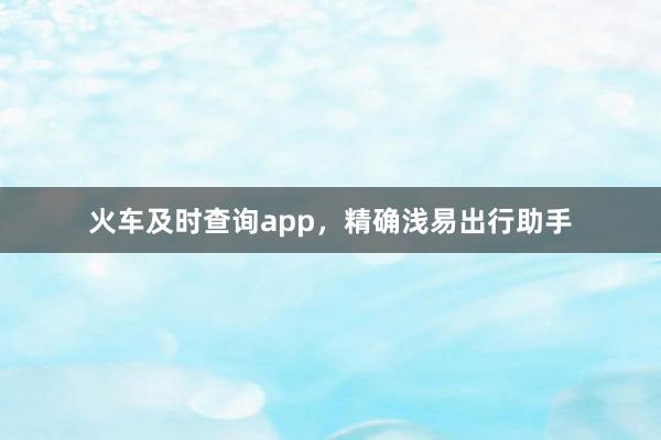 火车及时查询app，精确浅易出行助手