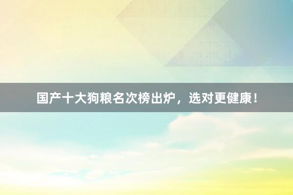 国产十大狗粮名次榜出炉，选对更健康！